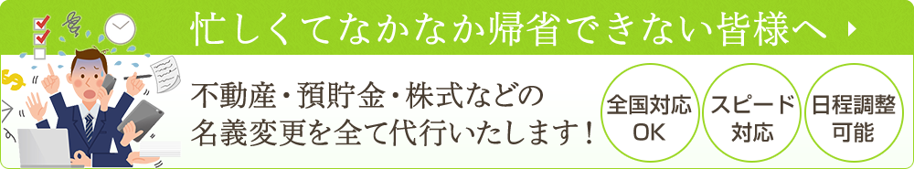 忙しくてなかなか帰省できない皆様へ
不動産・預貯金・株式などの名義変更を全て代行いたします！
・全国対応OK
・スピード対応
・日程調整可能