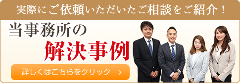 実際にご依頼いただいたご相談をご紹介！当事務所の解決事例　詳しくはこちらをクリック