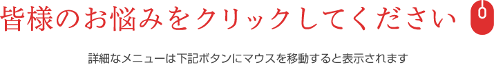 皆様のお悩みをクリックしてください
詳細なメニューは下記ボタンにマウスを移動すると表示されます